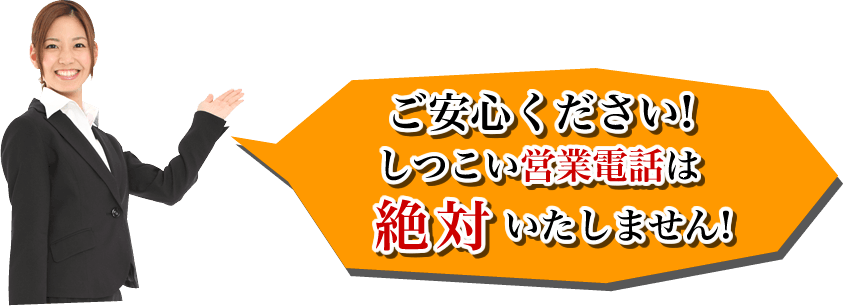 ご安心ください!しつこい営業電話はいたしません!